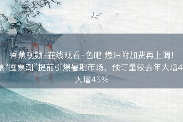 香蕉视频+在线观看+色吧 燃油附加费再上调！机票“囤票潮”提前引爆暑期市场，预订量较去年大增45%