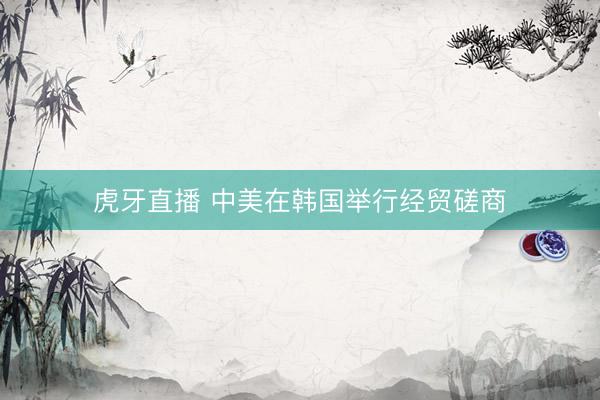 虎牙直播 中美在韩国举行经贸磋商
