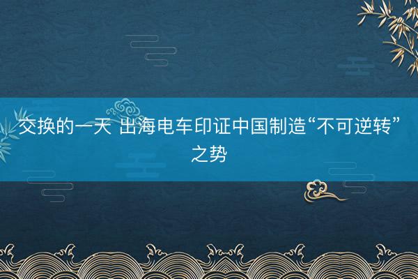 交换的一天 出海电车印证中国制造“不可逆转”之势