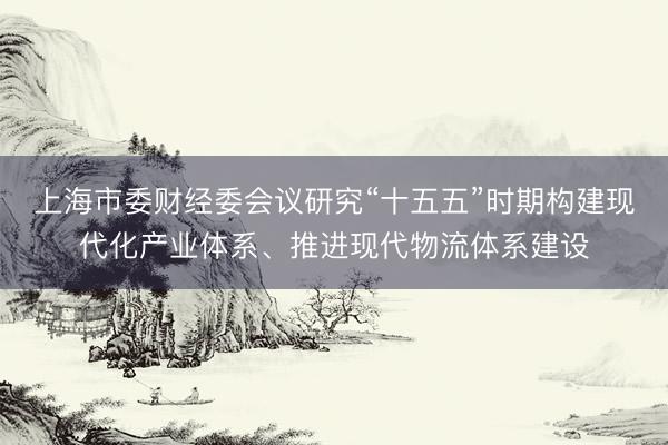 上海市委财经委会议研究“十五五”时期构建现代化产业体系、推进现代物流体系建设