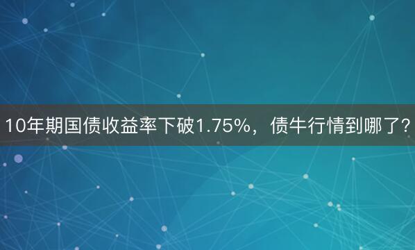 10年期国债收益率下破1.75%,债牛行情到哪了?
