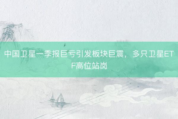 中国卫星一季报巨亏引发板块巨震，多只卫星ETF高位站岗