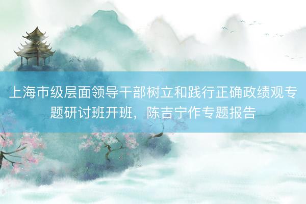 上海市级层面领导干部树立和践行正确政绩观专题研讨班开班，陈吉宁作专题报告