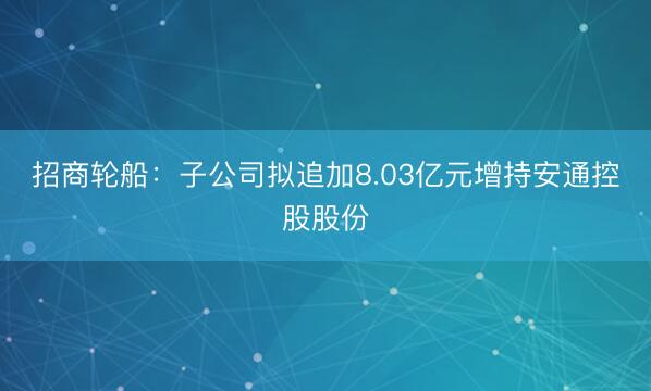 招商轮船：子公司拟追加8.03亿元增持安通控股股份