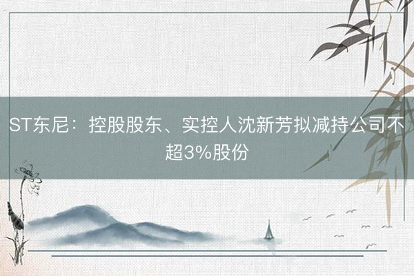 ST东尼：控股股东、实控人沈新芳拟减持公司不超3%股份