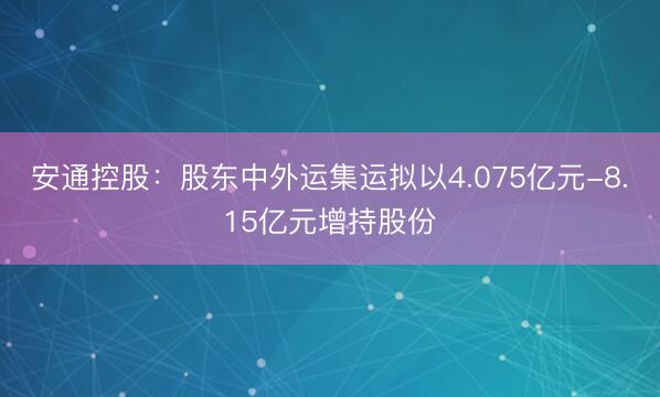 安通控股:股东中外运集运拟以4.075亿元-8.15亿元增持股份