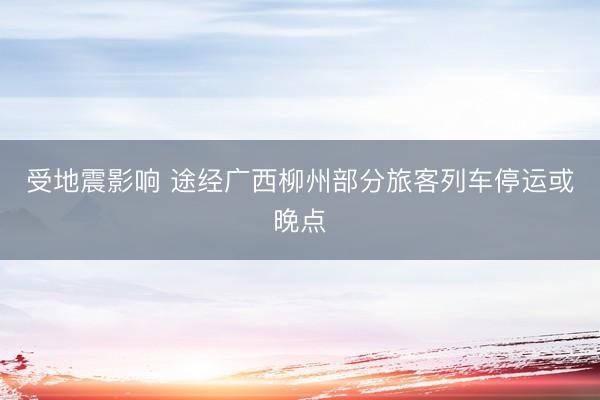 受地震影响 途经广西柳州部分旅客列车停运或晚点