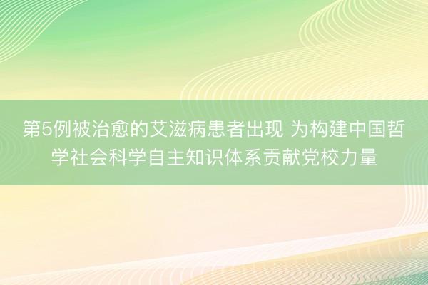 第5例被治愈的艾滋病患者出现 为构建中国哲学社会科学自主知识体系贡献党校力量