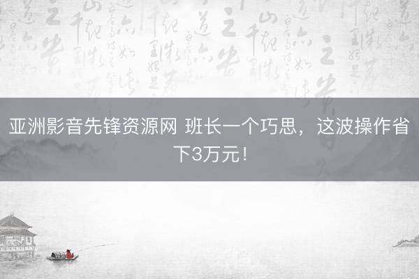 亚洲影音先锋资源网 班长一个巧思，这波操作省下3万元！