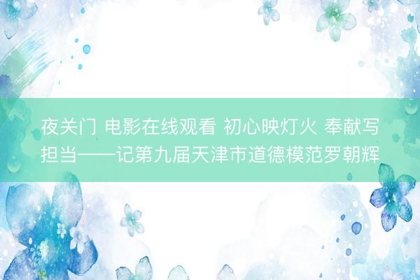 夜关门 电影在线观看 初心映灯火 奉献写担当——记第九届天津市道德模范罗朝辉