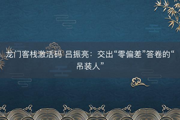 龙门客栈激活码 吕振亮：交出“零偏差”答卷的“吊装人”