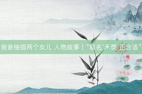 爸爸抽插两个女儿 人物故事｜“取名‘禾塑’正合适”