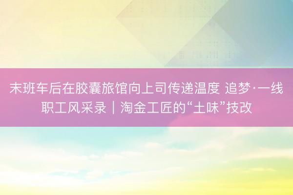 末班车后在胶囊旅馆向上司传递温度 追梦·一线职工风采录|淘金工匠的“土味”技改