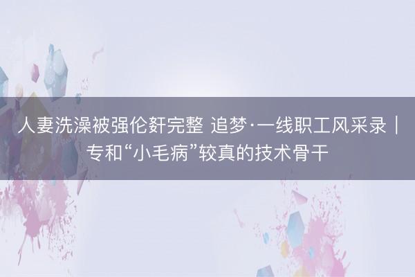 人妻洗澡被强伦姧完整 追梦·一线职工风采录｜专和“小毛病”较真的技术骨干