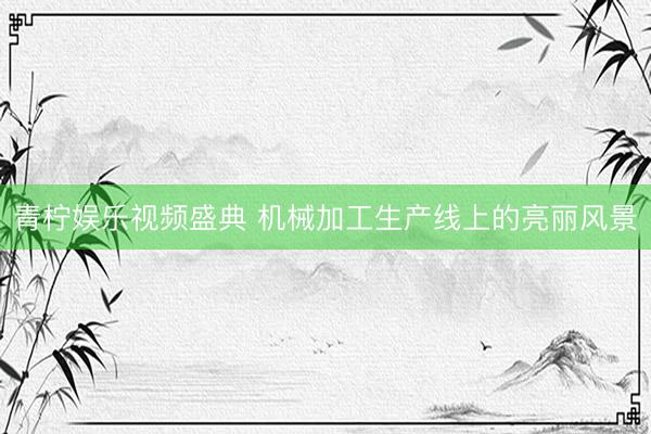 青柠娱乐视频盛典 机械加工生产线上的亮丽风景