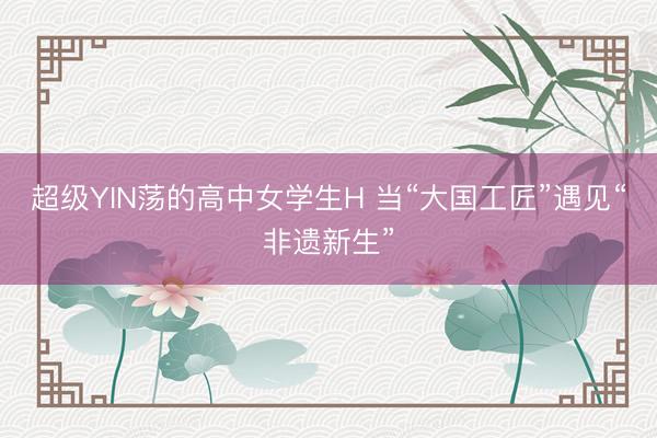 超级YIN荡的高中女学生H 当“大国工匠”遇见“非遗新生”