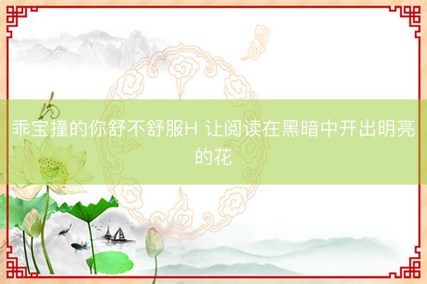 乖宝撞的你舒不舒服H 让阅读在黑暗中开出明亮的花