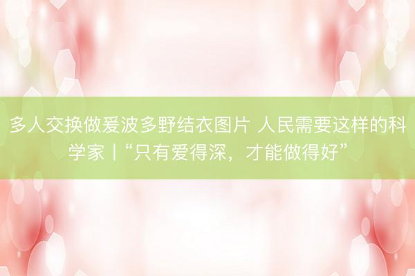 多人交换做爰波多野结衣图片 人民需要这样的科学家丨“只有爱得深，才能做得好”