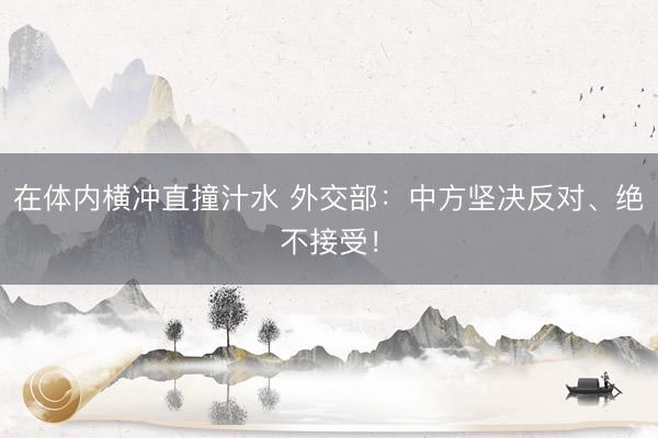 在体内横冲直撞汁水 外交部：中方坚决反对、绝不接受！