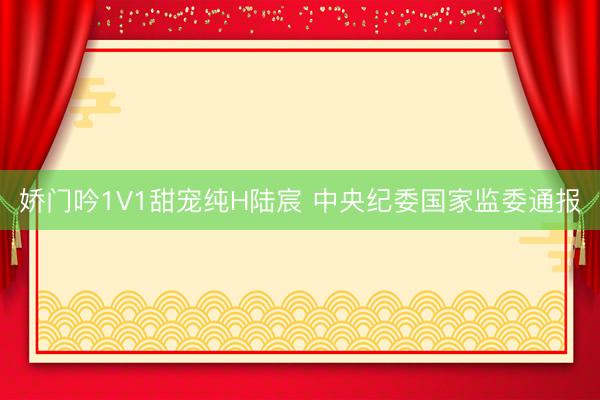 娇门吟1V1甜宠纯H陆宸 中央纪委国家监委通报