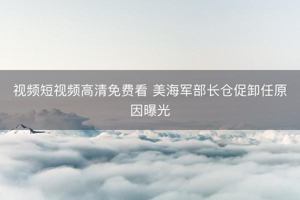 视频短视频高清免费看 美海军部长仓促卸任原因曝光