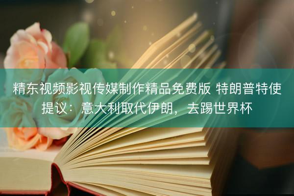 精东视频影视传媒制作精品免费版 特朗普特使提议：意大利取代伊朗，去踢世界杯