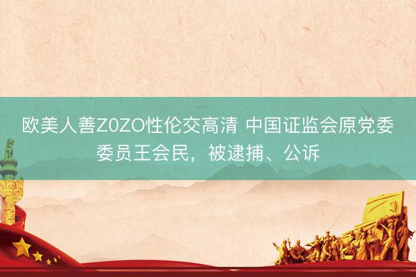 欧美人善Z0ZO性伦交高清 中国证监会原党委委员王会民，被逮捕、公诉