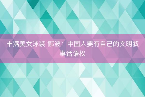 丰满美女泳装 郦波：中国人要有自己的文明叙事话语权