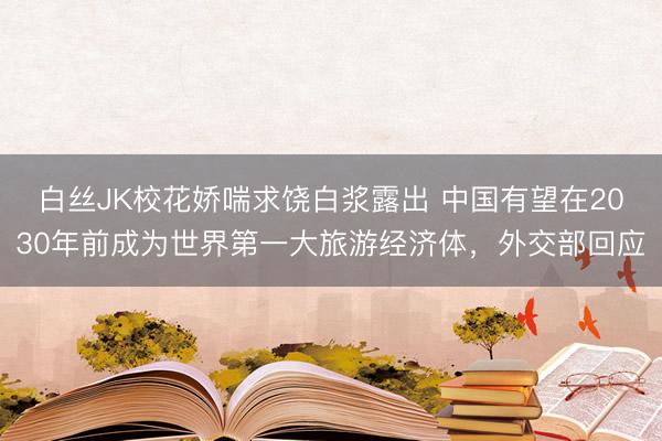 白丝JK校花娇喘求饶白浆露出 中国有望在2030年前成为世界第一大旅游经济体，外交部回应