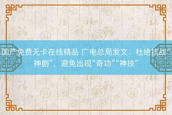国产免费无卡在线精品 广电总局发文：杜绝抗战“神剧”，避免出现“奇功”“神技”