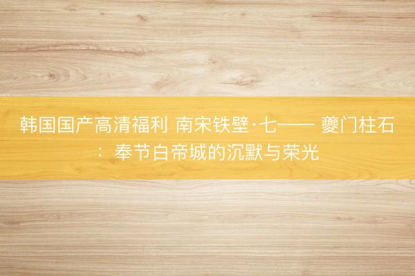 韩国国产高清福利 南宋铁壁·七—— 夔门柱石：奉节白帝城的沉默与荣光