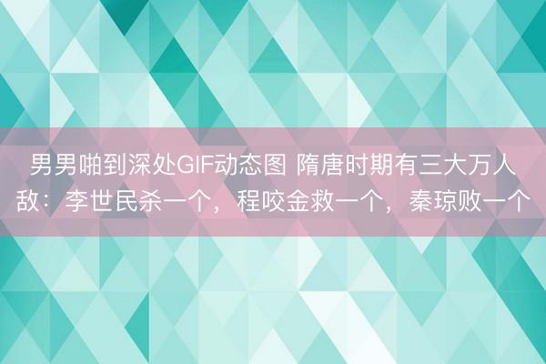 男男啪到深处GIF动态图 隋唐时期有三大万人敌：李世民杀一个，程咬金救一个，秦琼败一个