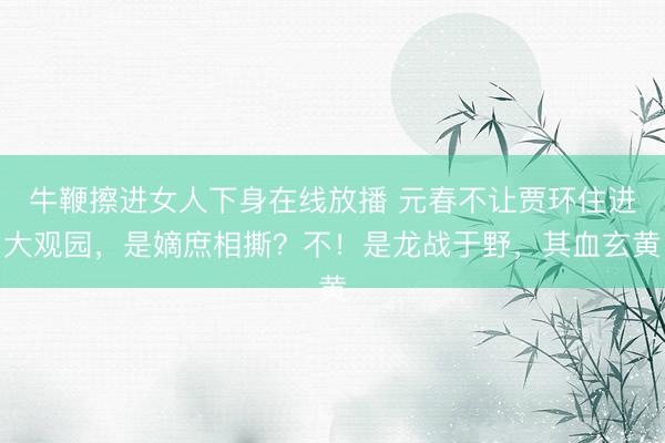 牛鞭擦进女人下身在线放播 元春不让贾环住进大观园，是嫡庶相撕？不！是龙战于野，其血玄黄
