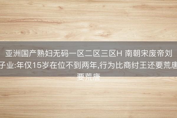 亚洲国产熟妇无码一区二区三区H 南朝宋废帝刘子业:年仅15岁在位不到两年，行为比商纣王还要荒唐