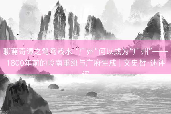 聊斋奇谭之鸳鸯戏水 “广州”何以成为“广州”——1800年前的岭南重组与广府生成 | 文史哲·述评