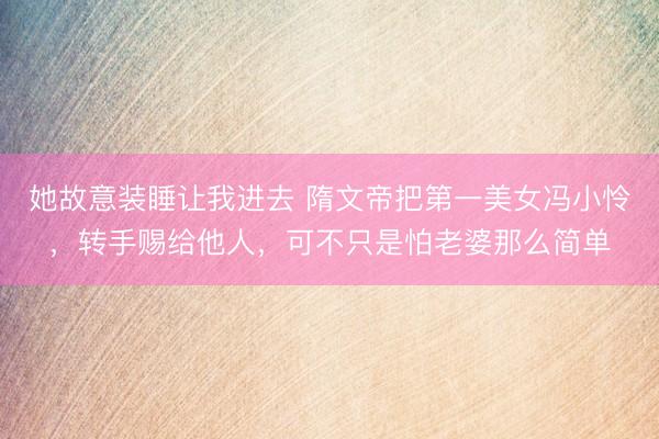 她故意装睡让我进去 隋文帝把第一美女冯小怜，转手赐给他人，可不只是怕老婆那么简单