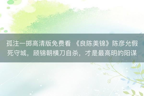 孤注一掷高清版免费看 《良陈美锦》陈彦允假死守城，顾锦朝横刀自杀，才是最高明的阳谋