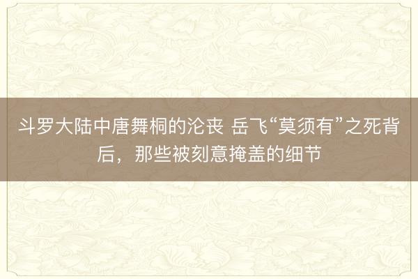 斗罗大陆中唐舞桐的沦丧 岳飞“莫须有”之死背后，那些被刻意掩盖的细节