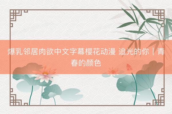 爆乳邻居肉欲中文字幕樱花动漫 追光的你｜青春的颜色