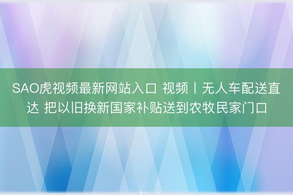 SAO虎视频最新网站入口 视频丨无人车配送直达 把以旧换新国家补贴送到农牧民家门口