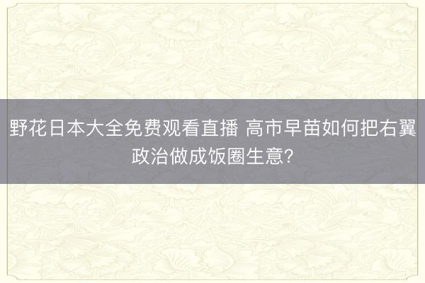 野花日本大全免费观看直播 高市早苗如何把右翼政治做成饭圈生意？