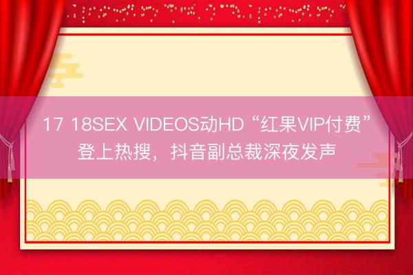 17 18SEX VIDEOS动HD “红果VIP付费”登上热搜，抖音副总裁深夜发声