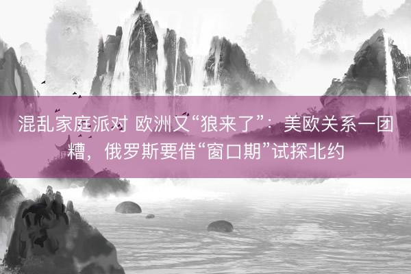 混乱家庭派对 欧洲又“狼来了”：美欧关系一团糟，俄罗斯要借“窗口期”试探北约