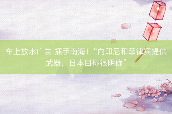 车上放水广告 插手南海！“向印尼和菲律宾提供武器，日本目标很明确”