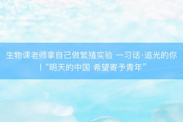 生物课老师拿自己做繁殖实验 一习话·追光的你丨“明天的中国 希望寄予青年”