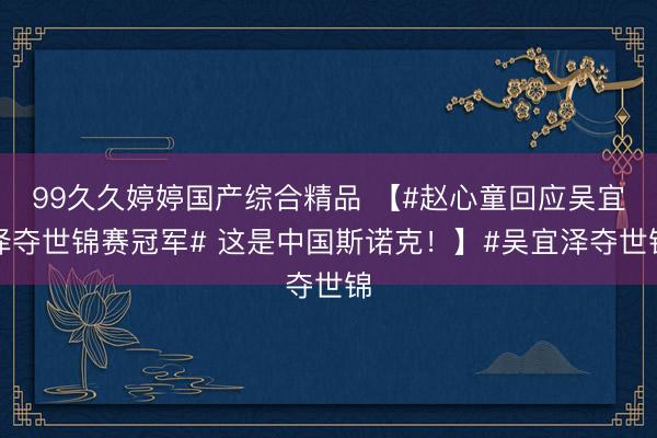 99久久婷婷国产综合精品 【#赵心童回应吴宜泽夺世锦赛冠军# 这是中国斯诺克！】#吴宜泽夺世锦