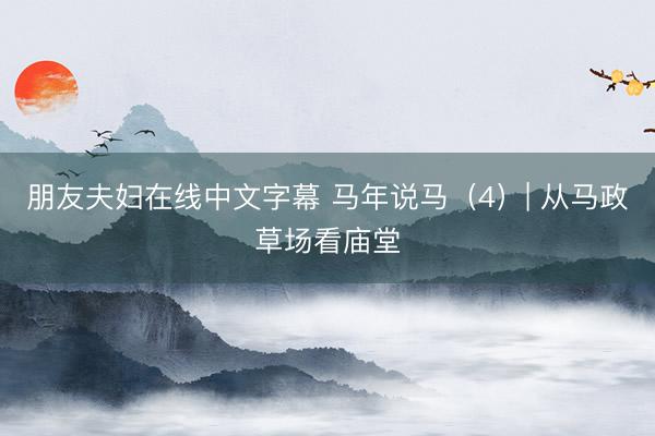 朋友夫妇在线中文字幕 马年说马（4）| 从马政草场看庙堂