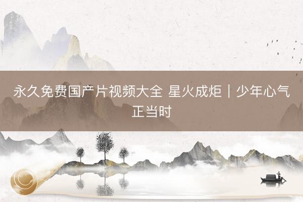 永久免费国产片视频大全 星火成炬｜少年心气正当时