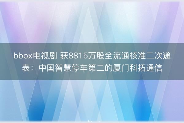 bbox电视剧 获8815万股全流通核准二次递表：中国智慧停车第二的厦门科拓通信