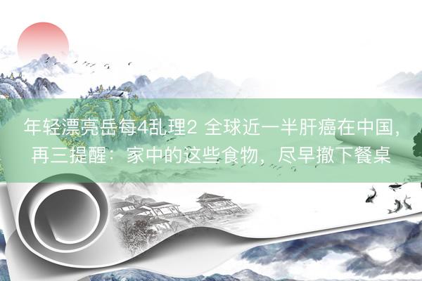 年轻漂亮岳每4乱理2 全球近一半肝癌在中国，再三提醒：家中的这些食物，尽早撤下餐桌